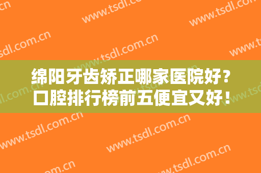 绵阳牙齿矫正哪家医院好？口腔排行榜前五便宜又好！当地牙友赞不绝口