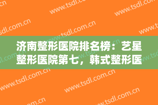 济南整形医院排名榜：艺星整形医院第七，韩式整形医院第六(济南排名第一的整形医院)