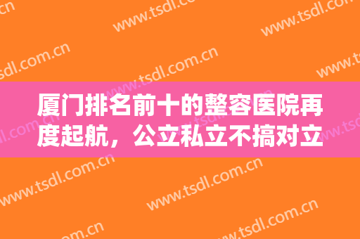 厦门排名前十的整容医院再度起航，公立私立不搞对立，只选对的！(厦门前十名的整形医院)