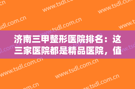 济南三甲整形医院排名：这三家医院都是精品医院，值得您的青睐！(济南排名第一的整形医院)