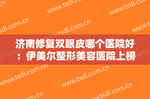 济南修复双眼皮哪个医院好：伊美尔整形美容医院上榜，其他医院都是哪些？