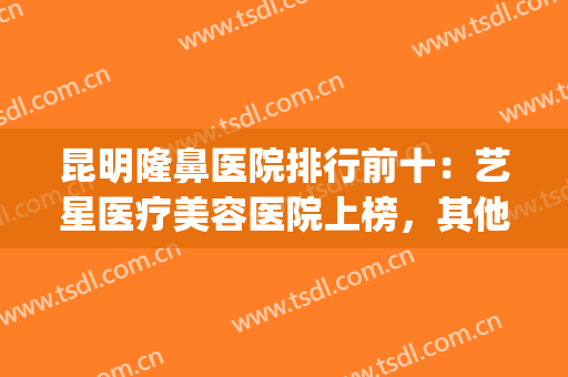 昆明隆鼻医院排行前十：艺星医疗美容医院上榜，其他医院都是哪些？(昆明隆鼻最好的医院)
