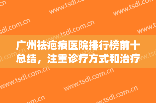广州祛疤痕医院排行榜前十总结，注重诊疗方式和治疗仪器等！(广州祛疤痕最好的医院)