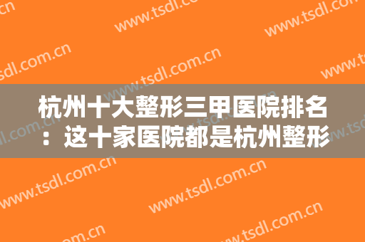 杭州十大整形三甲医院排名：这十家医院都是杭州整形的好去处，一起来看看吧！