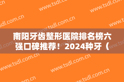 南阳牙齿整形医院排名榜六强口碑推荐！2024种牙（正畸）价目表明细参考