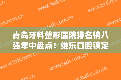 青岛牙科整形医院排名榜八强年中盘点！维乐口腔锁定榜一_附价目表自查