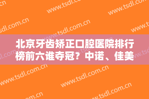 北京牙齿矫正口腔医院排行榜前六谁夺冠？中诺、佳美、维乐等全城热度高！