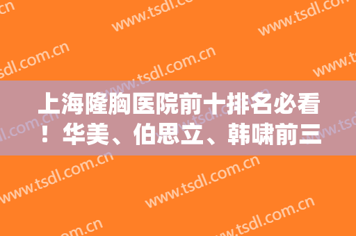 上海隆胸医院前十排名必看！华美、伯思立、韩啸前三|胸部价格说明(上海隆胸最好的三甲医院)