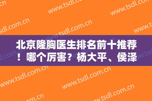 北京隆胸医生排名前十推荐！哪个厉害？杨大平、侯泽民等大牛坐诊榜单