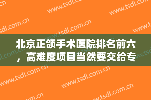 北京正颌手术医院排名前六，高难度项目当然要交给专业机构！(正颌手术医院排名 知乎)
