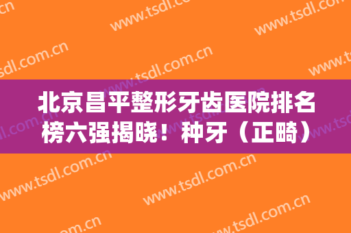 北京昌平整形牙齿医院排名榜六强揭晓！种牙（正畸）哪家好？看看不亏~(北京 牙齿 整形 哪家好)