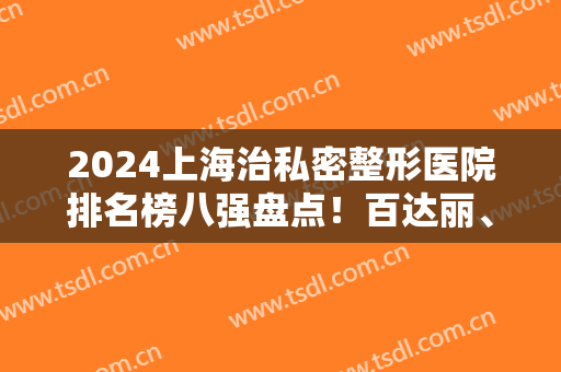 2024上海治私密整形医院排名榜八强盘点！百达丽、艺星哪家好？一文速查