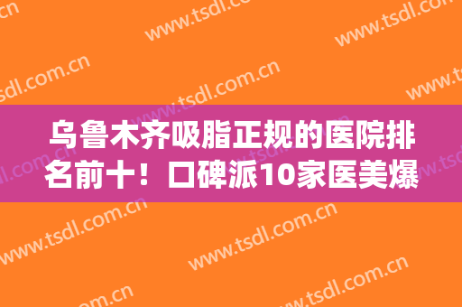 乌鲁木齐吸脂正规的医院排名前十！口碑派10家医美爆肝整理,含价格(乌鲁木齐医美哪家好)
