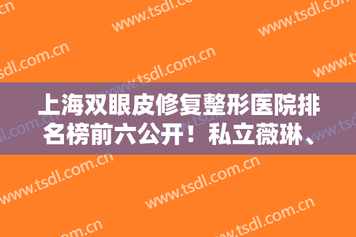 上海双眼皮修复整形医院排名榜前六公开！私立薇琳、伯思立入围！眼部价格查询