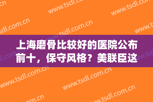 上海磨骨比较好的医院公布前十，保守风格？美联臣这次上升榜一了！(上海美联臣曹栋弼磨骨怎么样)