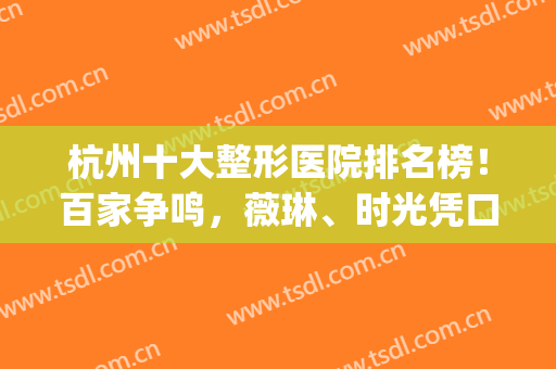 杭州十大整形医院排名榜！百家争鸣，薇琳、时光凭口碑拔得头筹(杭州最好的整形3家医院)
