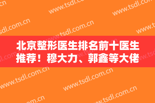 北京整形医生排名前十医生推荐！穆大力、郭鑫等大佬坐镇榜单！技术专业口碑强