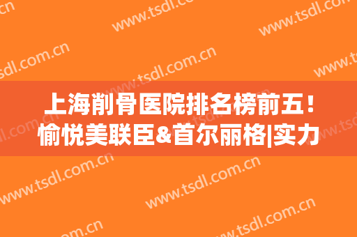 上海削骨医院排名榜前五！愉悦美联臣&首尔丽格|实力,性价比同时抓