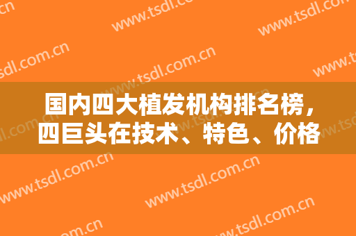 国内四大植发机构排名榜，四巨头在技术、特色、价格等各方面存在差异！
