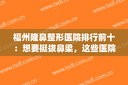 福州隆鼻整形医院排行前十：想要挺拔鼻梁，这些医院可以帮你(福州哪家整形医院隆鼻比较好)