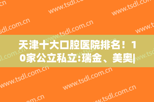 天津十大口腔医院排名！10家公立私立:瑞金、美奥|实力和细节拉满(天津美奥口腔医院简介)