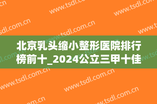 北京乳头缩小整形医院排行榜前十_2024公立三甲十佳机构！技术过关(北京乳房整形医院排名)