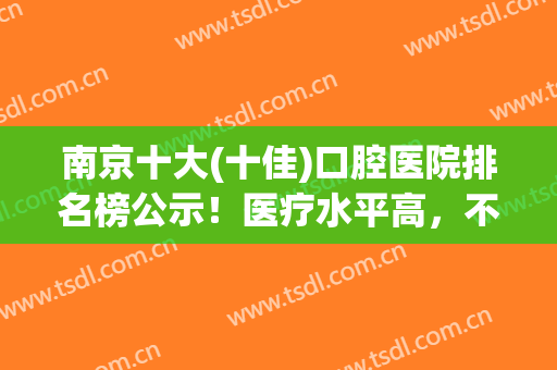 南京十大(十佳)口腔医院排名榜公示！医疗水平高，不惧各种挑剔~