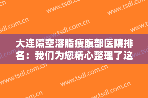 大连隔空溶脂瘦腹部医院排名：我们为您精心整理了这份榜单，一起来看看吧！