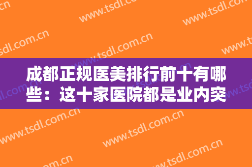 成都正规医美排行前十有哪些：这十家医院都是业内突出，你值得信任！