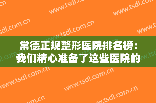 常德正规整形医院排名榜：我们精心准备了这些医院的信息，不妨来看看吧