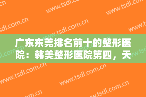 广东东莞排名前十的整形医院：韩美整形医院第四，天后医疗美容门诊部第五