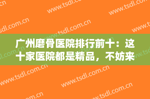 广州磨骨医院排行前十：这十家医院都是精品，不妨来看看吧！(磨骨出名的医院)