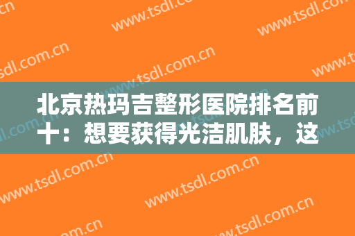 北京热玛吉整形医院排名前十：想要获得光洁肌肤，这些医院是专业的！