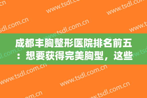 成都丰胸整形医院排名前五：想要获得完美胸型，这些医院是专业的！(成都四川丰胸整形医院)