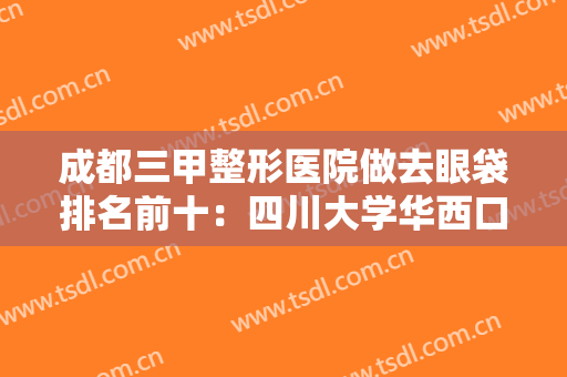 成都三甲整形医院做去眼袋排名前十：四川大学华西口腔医院上榜，其他医院都是哪些？