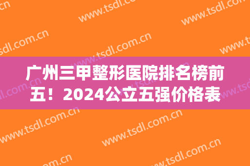 广州三甲整形医院排名榜前五！2024公立五强价格表:荔湾/珠江公示！(广州公立三甲整形医院排行榜)