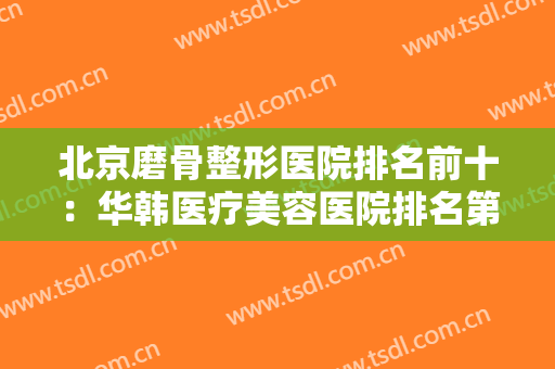 北京磨骨整形医院排名前十：华韩医疗美容医院排名第五，其他医院都是哪些？