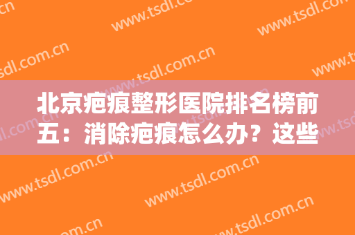北京疤痕整形医院排名榜前五：消除疤痕怎么办？这些医院来帮你！(北京整形去疤痕的医院)