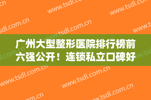 广州大型整形医院排行榜前六强公开！连锁私立口碑好！华美蝉联榜一(广州排名前十的公立整形医院)