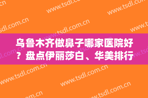 乌鲁木齐做鼻子哪家医院好？盘点伊丽莎白、华美排行名次详细_速查收！