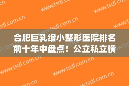 合肥巨乳缩小整形医院排名前十年中盘点！公立私立横评_前三已确定~