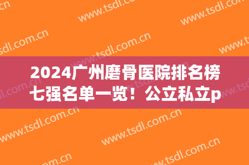 2024广州磨骨医院排名榜七强名单一览！公立私立pk_看看谁更权威~(广州磨骨医院排名第一的是哪一个)
