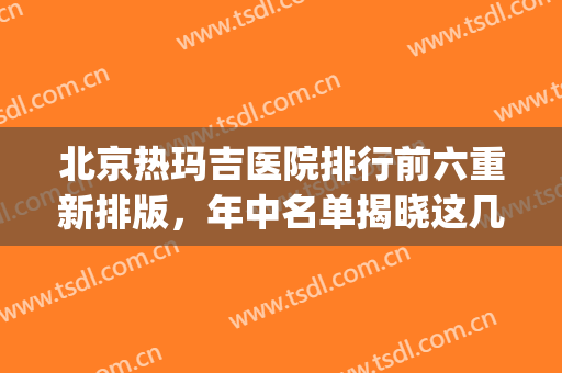 北京热玛吉医院排行前六重新排版，年中名单揭晓这几家可冲！(北京做热玛吉最好的医院)