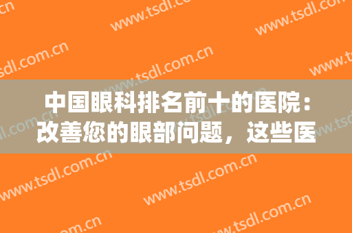 中国眼科排名前十的医院：改善您的眼部问题，这些医院是专业的！(中国哪家眼科医院最权威)