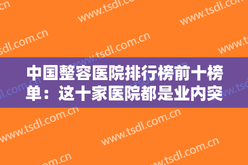 中国整容医院排行榜前十榜单：这十家医院都是业内突出，你整形的好选择