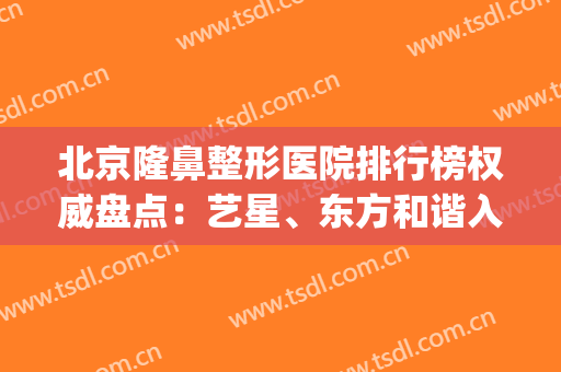 北京隆鼻整形医院排行榜权威盘点：艺星、东方和谐入围_全新价目表自查