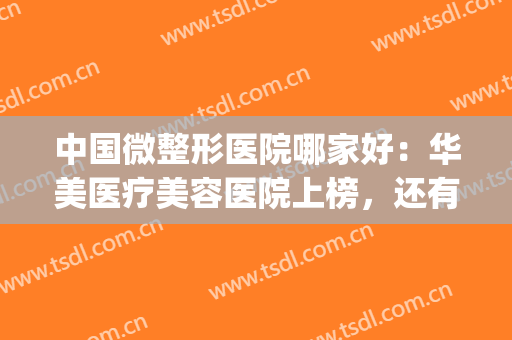 中国微整形医院哪家好：华美医疗美容医院上榜，还有哪些医院？(中国最好的微整形医院)
