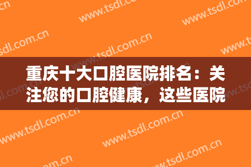 重庆十大口腔医院排名：关注您的口腔健康，这些医院为您保驾护航(重庆口腔医院排行榜)