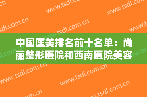 中国医美排名前十名单：尚丽整形医院和西南医院美容整形科都上榜(全国医美整形医院前十强)