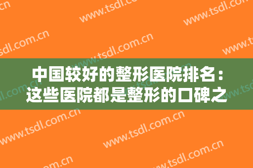 中国较好的整形医院排名：这些医院都是整形的口碑之选吗，给您作为参考！